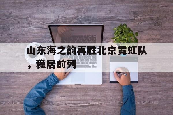 开云体育APP下载-山东海之韵再胜北京霓虹队，稳居前列的简单介绍